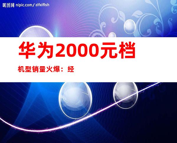 华为2000元档机型销量火爆：经济实惠受追捧